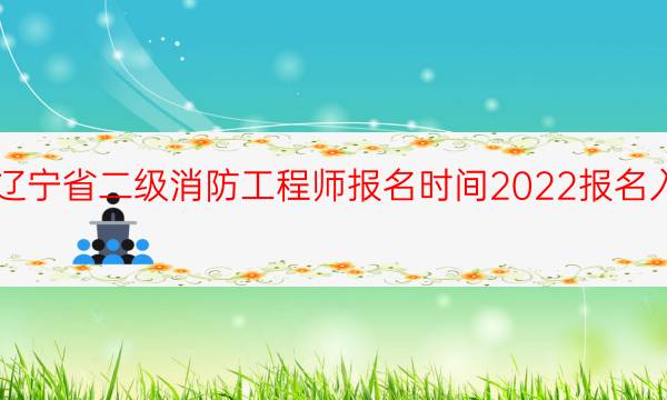 辽宁省二级消防工程师报名时间2022报名入口