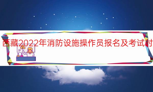 西藏2022年消防设施操作员报名及考试时间