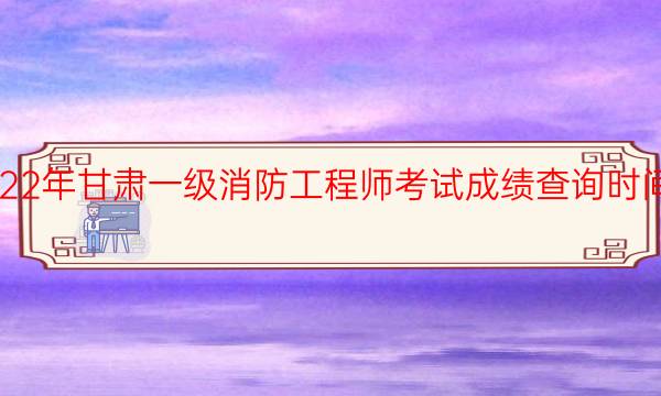 2022年甘肃一级消防工程师考试成绩查询时间安排