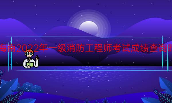 海南2022年一级消防工程师考试成绩查询时间