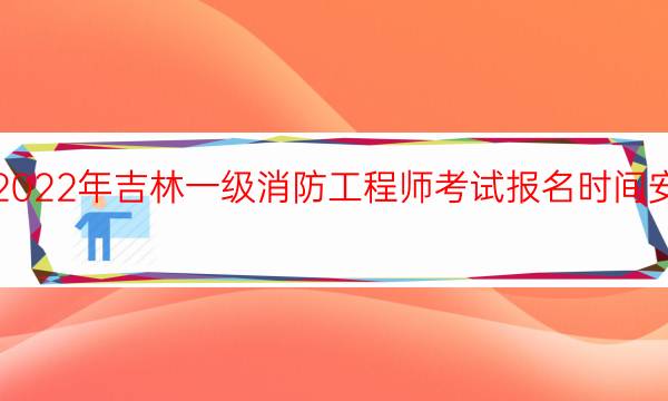 2022年吉林一级消防工程师考试报名时间安排