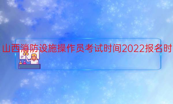 山西消防设施操作员考试时间2022报名时间