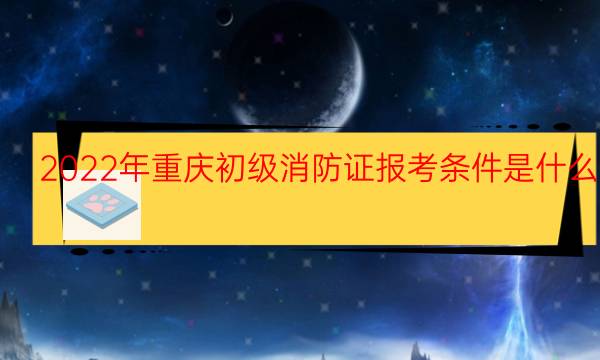 2022年重庆初级消防证报考条件是什么