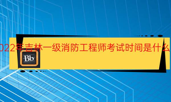 2022年吉林一级消防工程师考试时间是什么时候