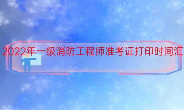 2022年一级消防工程师准考证打印时间汇总