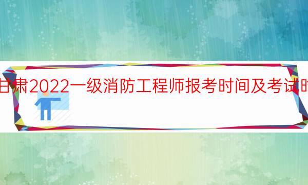 甘肃2022一级消防工程师报考时间及考试时间