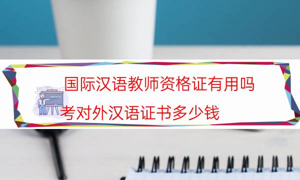 国际汉语教师资格证有用吗（考对外汉语证书多少钱）