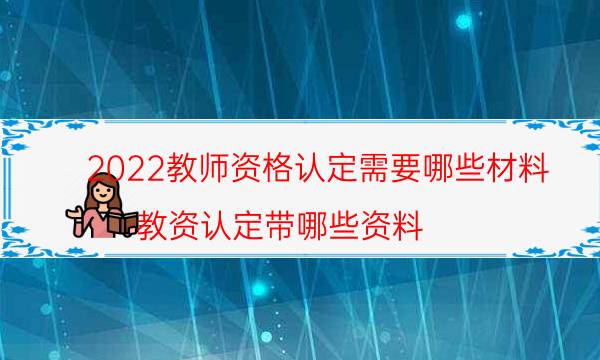 2022教师资格认定需要哪些材料（教资认定带哪些资料）