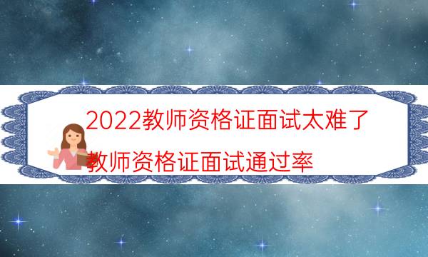 2022教师资格证面试太难了（教师资格证面试通过率）