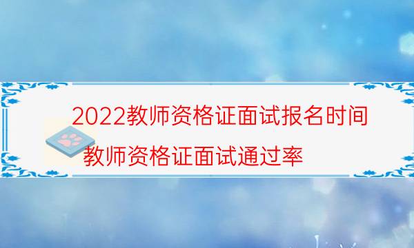 2022教师资格证面试报名时间（教师资格证面试通过率）