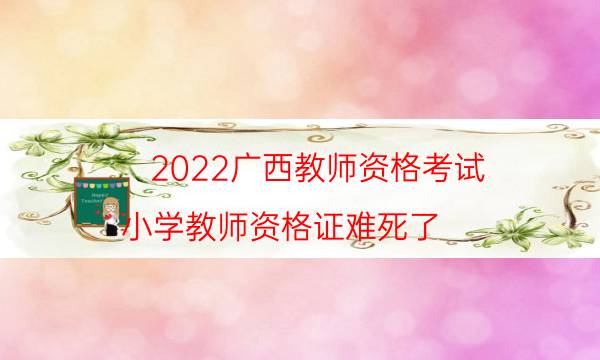 2022广西教师资格考试（小学教师资格证难死了）