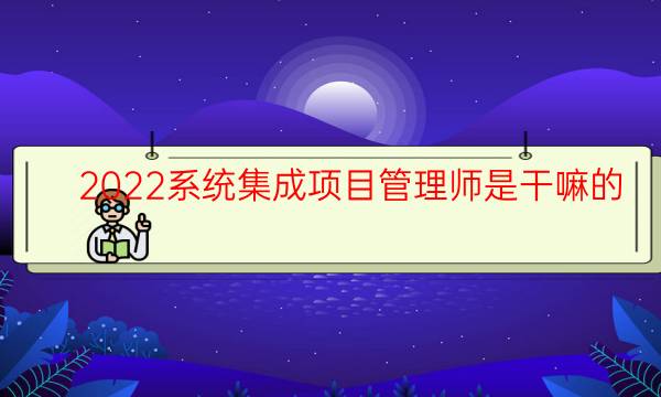 2022系统集成项目管理师是干嘛的