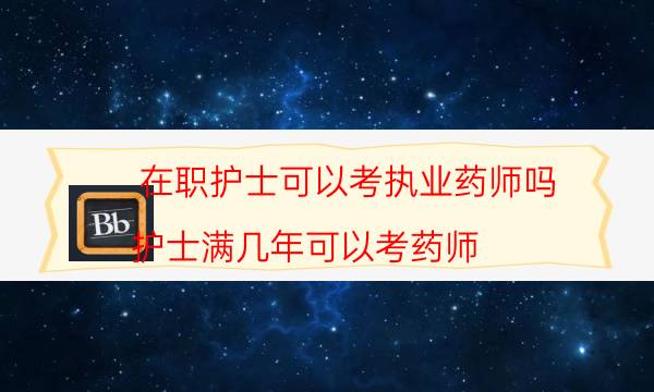 在职护士可以考执业药师吗（护士满几年可以考药师）