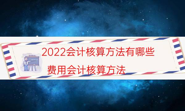 2022会计核算方法有哪些（费用会计核算方法）