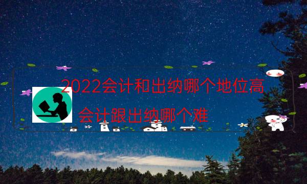 2022会计和出纳哪个地位高（会计跟出纳哪个难）