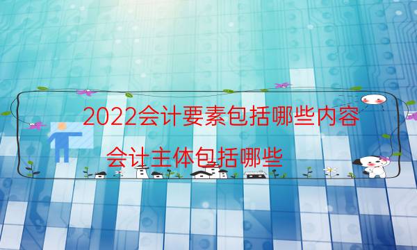 2022会计要素包括哪些内容（会计主体包括哪些）