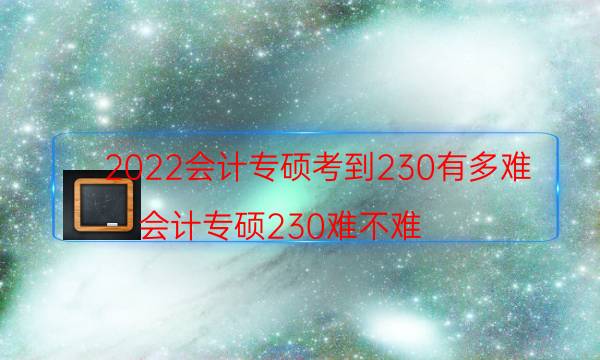 2022会计专硕考到230有多难（会计专硕230难不难）