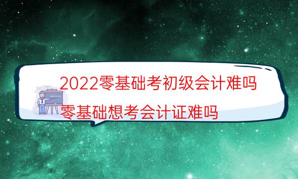 2022零基础考初级会计难吗（零基础想考会计证难吗）