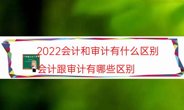 2022会计和审计有什么区别（会计跟审计有哪些区别）