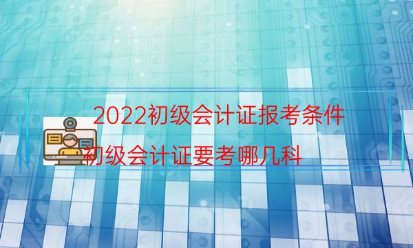 2022初级会计证报考条件（初级会计证要考哪几科）