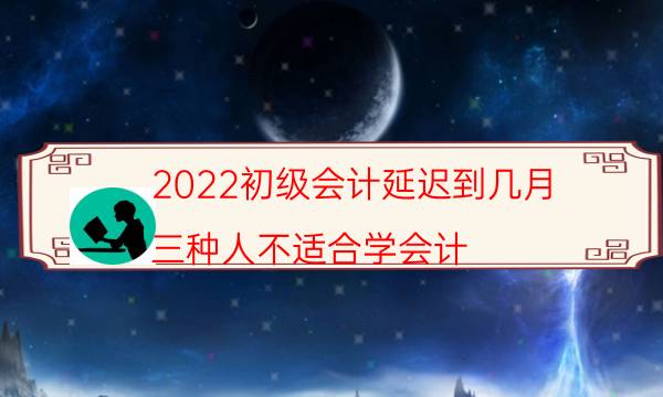 2022初级会计延迟到几月（三种人不适合学会计）