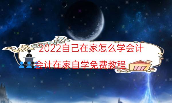 2022自己在家怎么学会计（会计在家自学免费教程）