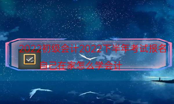 2022初级会计2022下半年考试报名（自己在家怎么学会计）