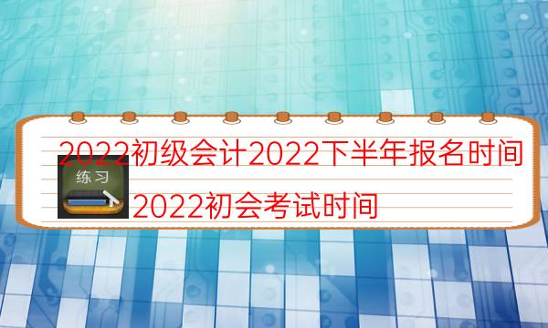 2022初级会计2022下半年报名时间（2022初会考试时间）