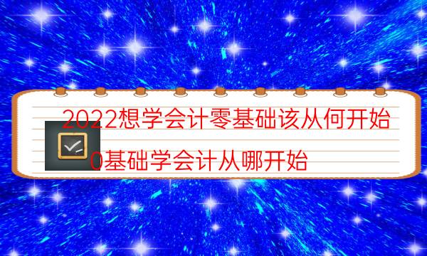 2022想学会计零基础该从何开始（0基础学会计从哪开始）
