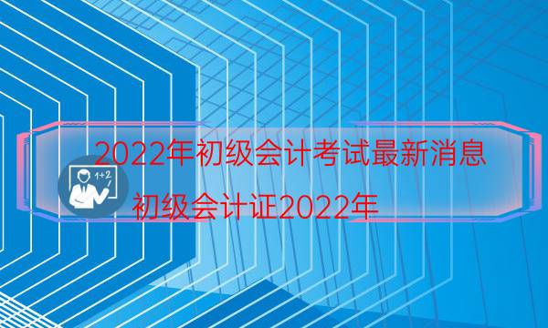 2022年初级会计考试最新消息（初级会计证2022年）