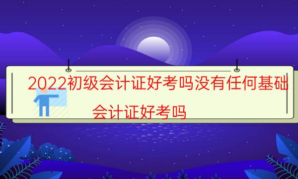 2022初级会计证好考吗没有任何基础（会计证好考吗）