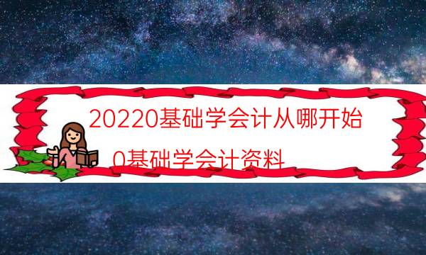 20220基础学会计从哪开始（0基础学会计资料）