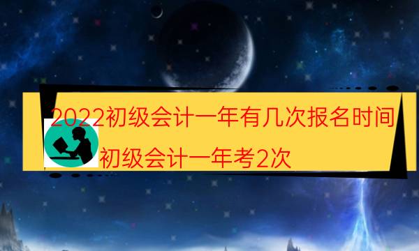 2022初级会计一年有几次报名时间（初级会计一年考2次）