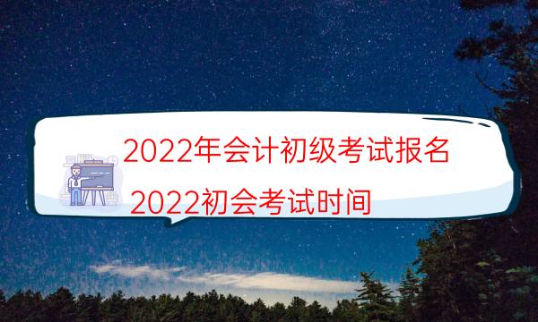 2022年会计初级考试报名（2022初会考试时间）
