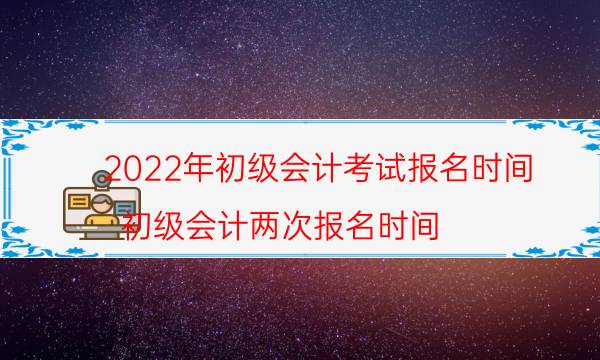 2022年初级会计考试报名时间（初级会计两次报名时间）