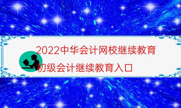 2022中华会计网校继续教育（初级会计继续教育入口）