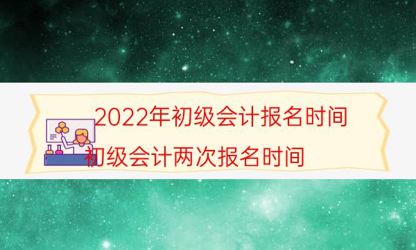 2022年初级会计报名时间（初级会计两次报名时间）