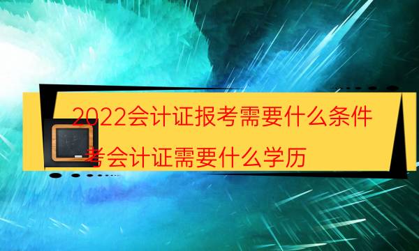 2022会计证报考需要什么条件（考会计证需要什么学历）