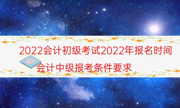 2022会计初级考试2022年报名时间（会计中级报考条件要求）