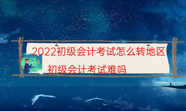 2022初级会计考试怎么转地区（初级会计考试难吗）