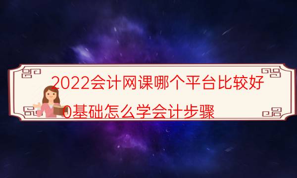 2022会计网课哪个平台比较好（0基础怎么学会计步骤）