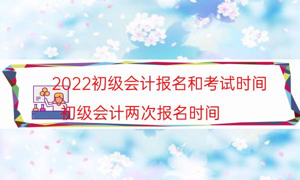 2022初级会计报名和考试时间（初级会计两次报名时间）