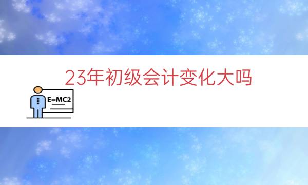 3年初级会计变化大吗（2023年初级考试会不会更难